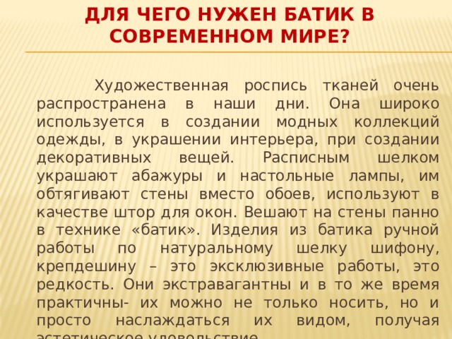 ДЛЯ ЧЕГО НУЖЕН БАТИК В СОВРЕМЕННОМ МИРЕ?  Художественная роспись тканей очень распространена в наши дни. Она широко используется в создании модных коллекций одежды, в украшении интерьера, при создании декоративных вещей. Расписным шелком украшают абажуры и настольные лампы, им обтягивают стены вместо обоев, используют в качестве штор для окон. Вешают на стены панно в технике «батик». Изделия из батика ручной работы по натуральному шелку шифону, крепдешину – это эксклюзивные работы, это редкость. Они экстравагантны и в то же время практичны- их можно не только носить, но и просто наслаждаться их видом, получая эстетическое удовольствие.