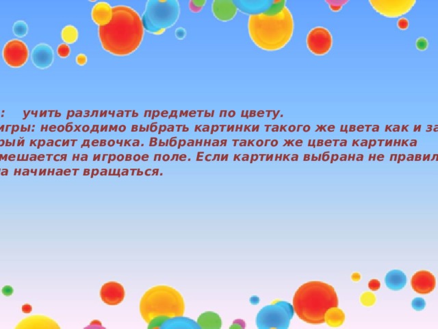 Цель: учить различать предметы по цвету. Ход игры: необходимо выбрать картинки такого же цвета как и забор, который красит девочка. Выбранная такого же цвета картинка перемешается на игровое поле. Если картинка выбрана не правильно, то она начинает вращаться.