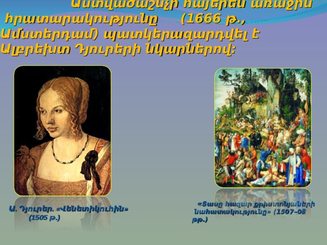     Աստվածաշնչի հայերեն առաջին  հրատարակությունը  (1666 թ., Ամստերդամ) պատկերազարդվել է Ալբրեխտ Դյուրերի նկարներով:   « Տասը հազար քրիստոնյաների  նահատակությունը» (1507–08 թթ.) Ա. Դյուրեր. «Վենետիկուհին»  (1505 թ.)