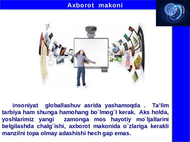 Axborot makoni  insoniyat globallashuv asrida yashamoqda . Ta’lim tarbiya ham shunga hamohang bo`lmog`I kerak. Aks holda, yoshlarimiz yangi zamonga mos hayotiy mo`ljallarini belgilashda chalg`ishi, axborot makonida o`zlariga kerakli manzilni topa olmay adashishi hech gap emas.