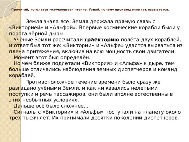 Прочитай, используя «изучающее» чтение. ​Узнай, почему произведение так называется.     Земля знала всё. Земля держала прямую связь с «Викторией» и «Альфой». Впервые космические корабли были у порога чёрной дыры.  ​   Учёные Земли рассчитали  траекторию  полёта двух кораблей, и ответ был тот же: «Виктории» и «Альфе» удастся вырваться из плена притяжения, включив на всю мощность свои двигатели.  ​   Момент этот был определён.  ​   Но чем ближе подлетали «Виктория» и «Альфа» к дыре, тем больше отличались наблюдения земных диспетчеров и команд кораблей.     Противоположное течение времени было сразу же разгадано учёными Земли, и как ни казались нелепыми поступки и речь пассажиров, они были вполне естественны в этих необычных условиях.  ​   Дальше всё было сложнее...  ​   Сигналы с «Виктории» и «Альфы» поступали на планету около трёх тысяч лет. Их принимали десятки поколений диспетчеров.  ​      