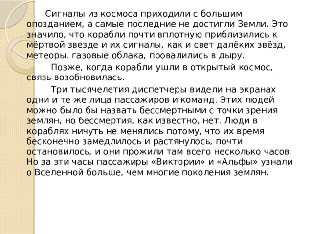   Сигналы из космоса приходили с большим опозданием, а самые последние не достигли Земли. Это значило, что корабли почти вплотную приблизились к мёртвой звезде и их сигналы, как и свет далёких звёзд, метеоры, газовые облака, провалились в дыру.     Позже, когда корабли ушли в открытый космос, связь возобновилась.​​ ​ Три тысячелетия диспетчеры видели на экранах одни и те же лица пассажиров и команд. Этих людей можно было бы назвать бессмертными с точки зрения землян, но бессмертия, как известно, нет. Люди в кораблях ничуть не менялись потому, что их время бесконечно замедлилось и растянулось, почти остановилось, и они прожили там всего несколько часов.  ​Но за эти часы пассажиры «Виктории» и «Альфы» узнали о Вселенной больше, чем многие поколения землян.