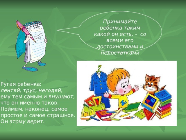 Принимайте ребёнка таким какой он есть, - со всеми его достоинствами и недостатками Ругая ребенка: лентяй, трус, негодяй, ему тем самым и внушают,  что он именно таков. Поймем, наконец, самое простое и самое страшное. Он этому верит.