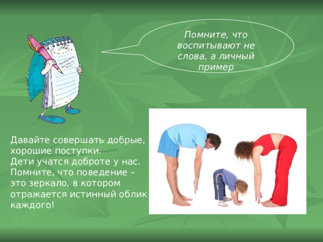 Помните, что воспитывают не слова, а личный пример Давайте совершать добрые, хорошие поступки. Дети учатся доброте у нас. Помните, что поведение – это зеркало, в котором отражается истинный облик каждого!