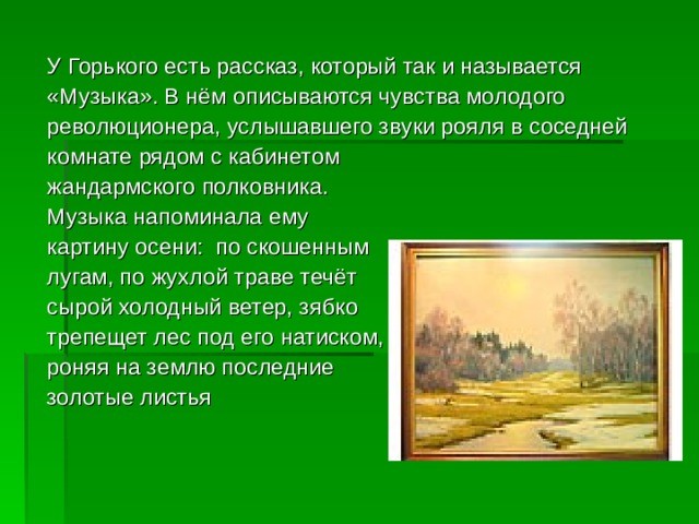 У Горького есть рассказ, который так и называется «Музыка». В нём описываются чувства молодого революционера, услышавшего звуки рояля в соседней комнате рядом с кабинетом жандармского полковника. Музыка напоминала ему картину осени: по скошенным лугам, по жухлой траве течёт сырой холодный ветер, зябко трепещет лес под его натиском, роняя на землю последние золотые листья