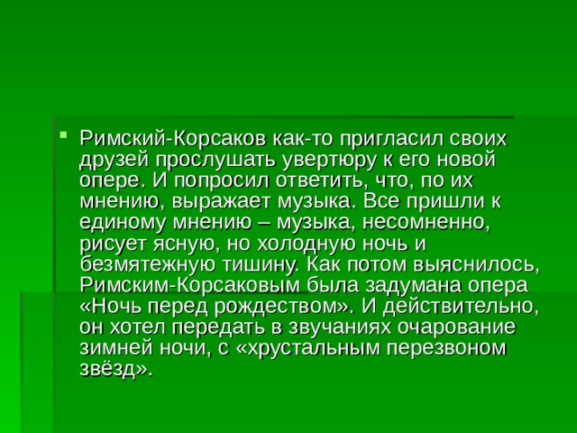 Римский-Корсаков как-то пригласил своих друзей прослушать увертюру к его новой опере. И попросил ответить, что, по их мнению, выражает музыка. Все пришли к единому мнению – музыка, несомненно, рисует ясную, но холодную ночь и безмятежную тишину. Как потом выяснилось, Римским-Корсаковым была задумана опера «Ночь перед рождеством». И действительно, он хотел передать в звучаниях очарование зимней ночи, с «хрустальным перезвоном звёзд».