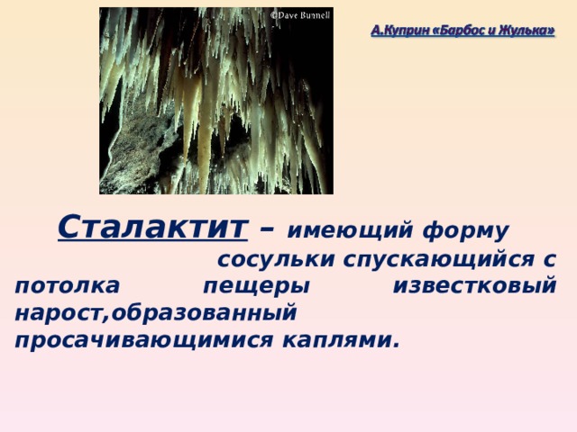 Сталактит – имеющий форму сосульки спускающийся с потолка пещеры известковый нарост,образованный просачивающимися каплями.
