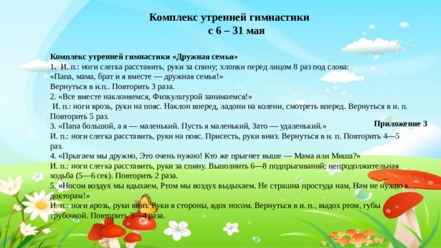 Комплекс утренней гимнастики с 6 – 31 мая Комплекс утренней гимнастики «Дружная семья» 1 .   И. п.: ноги слегка расставить, руки за спину; хлопки перед лицом 8 раз под слова: «Папа, мама, брат и я вместе — дружная семья!» Вернуться в и.п.. Повторить 3 раза. 2. «Все вместе наклоняемся, Физкультурой занимаемся!»   И. п.: ноги врозь, руки на пояс. Наклон вперед, ладони на колени, смотреть вперед. Вернуться в и. п. Повторить 5 раз. 3. «Папа большой, а я — маленький. Пусть я маленький, Зато — удаленький.» И. п.: ноги слегка расставить, руки на пояс. Присесть, руки вниз. Вернуться в и. п. Повторить 4—5 раз. 4. «Прыгаем мы дружно, Это очень нужно! Кто же прыгнет выше — Мама или Миша?» И. п.: ноги слегка расставить, руки за спину. Выполнить 6—8 подпрыгиваний; непродолжительная ходьба (5—6 сек). Повторить 2 раза. 5. «Носом воздух мы вдыхаем, Ртом мы воздух выдыхаем. Не страшна простуда нам, Нам не нужно к докторам!» И. п.: ноги врозь, руки вниз. Руки в стороны, вдох носом. Вернуться в и. п., выдох ртом, губы трубочкой. Повторить 3—4 раза. Приложение 3