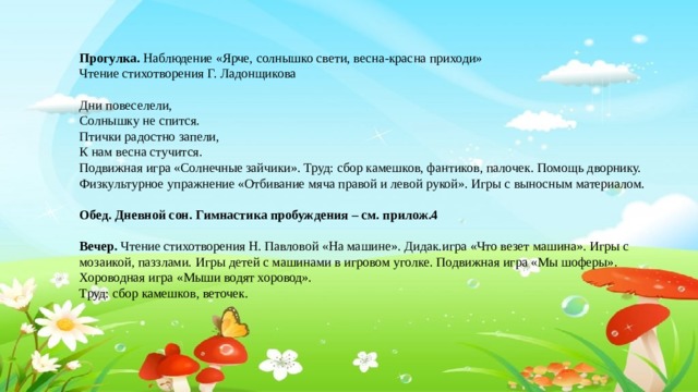 Прогулка. Наблюдение «Ярче, солнышко свети, весна-красна приходи» Чтение стихотворения Г. Ладонщикова  Дни повеселели, Солнышку не спится. Птички радостно запели, К нам весна стучится. Подвижная игра «Солнечные зайчики». Труд: сбор камешков, фантиков, палочек. Помощь дворнику. Физкультурное упражнение «Отбивание мяча правой и левой рукой». Игры с выносным материалом. Обед. Дневной сон. Гимнастика пробуждения – см. прилож.4 Вечер. Чтение стихотворения Н. Павловой «На машине». Дидак.игра «Что везет машина». Игры с мозаикой, паззлами. Игры детей с машинами в игровом уголке. Подвижная игра «Мы шоферы». Хороводная игра «Мыши водят хоровод». Труд: сбор камешков, веточек.