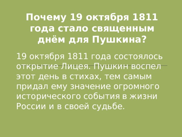 Почему 19 октября 1811 года стало священным днём для Пушкина? 19 октября 1811 года состоялось открытие Лицея. Пушкин воспел этот день в стихах, тем самым придал ему значение огромного исторического события  в жизни России и в своей судьбе.