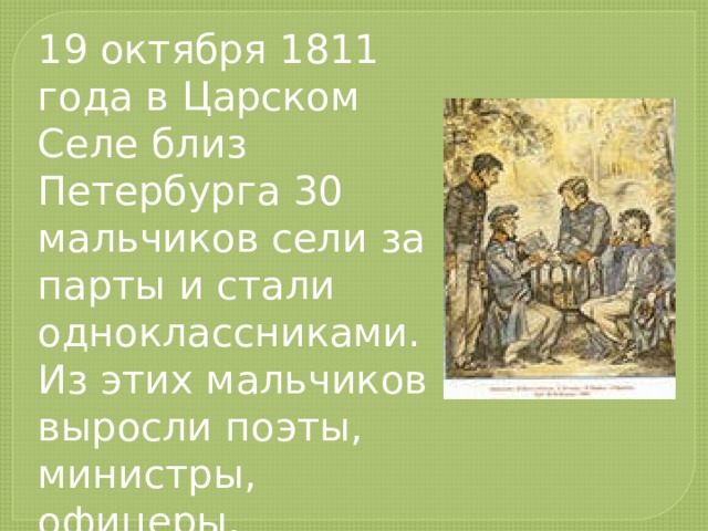 19 октября 1811 года в Царском Селе близ Петербурга 30 мальчиков сели за парты и стали одноклассниками. Из этих мальчиков выросли поэты, министры, офицеры, путешественники.