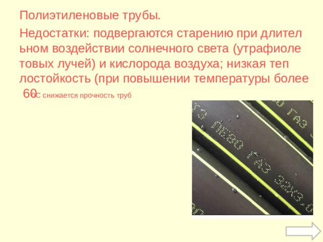 Полиэтиленовые трубы. Недостатки: подвергаются старению при длительном воздействии солнечного света (утрафиолетовых лучей) и кислорода воздуха; низкая теплостойкость (при повышении температуры более 60 0 С снижается прочность труб