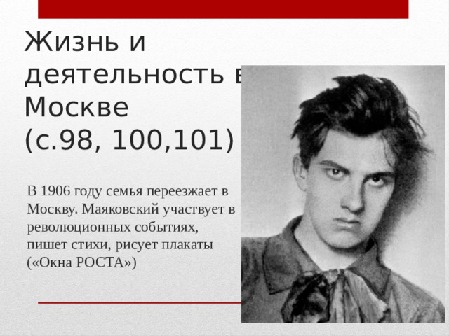 Жизнь и деятельность в Москве  (с.98, 100,101) В 1906 году семья переезжает в Москву. Маяковский участвует в революционных событиях, пишет стихи, рисует плакаты («Окна РОСТА»)
