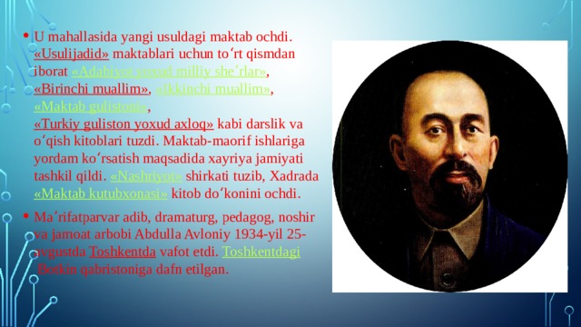 U mahallasida yangi usuldagi maktab ochdi.  «Usulijadid»  maktablari uchun toʻrt qismdan iborat  «Adabiyot yoxud milliy sheʼrlar» ,  «Birinchi muallim» ,  «Ikkinchi muallim» ,  «Maktab gulistoni» ,  «Turkiy guliston yoxud axloq»  kabi darslik va oʻqish kitoblari tuzdi. Maktab-maorif ishlariga yordam koʻrsatish maqsadida xayriya jamiyati tashkil qildi.  «Nashriyot»  shirkati tuzib, Xadrada  «Maktab kutubxonasi»  kitob doʻkonini ochdi. Maʼrifatparvar adib, dramaturg, pedagog, noshir va jamoat arbobi Abdulla Avloniy 1934-yil 25-avgustda  Toshkentda  vafot etdi.  Toshkentdagi