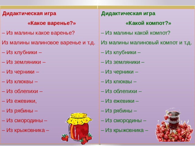 Дидактическая игра «Какое варенье?» Дидактическая игра «Какой компот?» – Из малины какое варенье? – Из малины какой компот? Из малины малиновый компот и т.д.  – Из клубники –  – Из земляники –  – Из черники –  – Из клюквы –  – Из облепихи –  – Из ежевики –  – Из рябины –  – Из смородины –  – Из крыжовника – Из малины малиновое варенье и т.д.  – Из клубники –  – Из земляники –  – Из черники –  – Из клюквы –  – Из облепихи –  – Из ежевики,  – Из рябины –  – Из смородины –  – Из крыжовника –