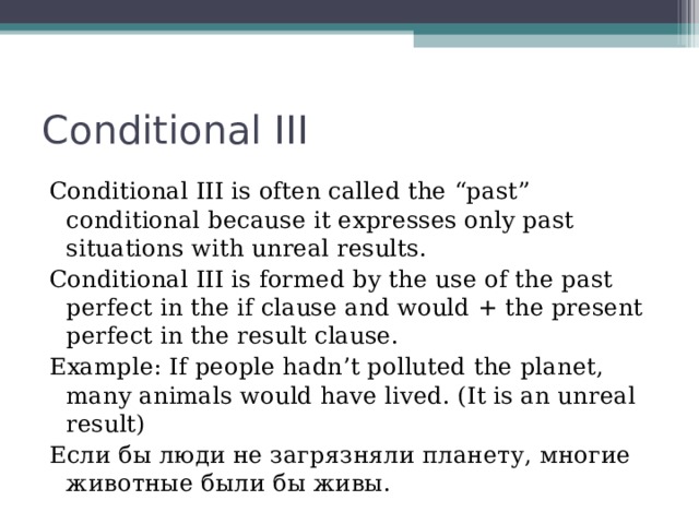Conditional III Conditional III is often called the “past” conditional because it expresses only past situations with unreal results. Conditional III is formed by the use of the past perfect in the if clause and would + the present perfect in the result clause. Example: If people hadn’t polluted the planet, many animals would have lived. (It is an unreal result) Если бы люди не загрязняли планету, многие животные были бы живы.