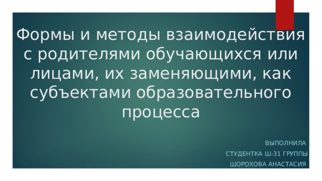 Формы и методы взаимодействия с родителями обучающихся или лицами, их заменяющими, как субъектами образовательного процесса Выполнила Студентка Ш-31 группы Шорохова Анастасия