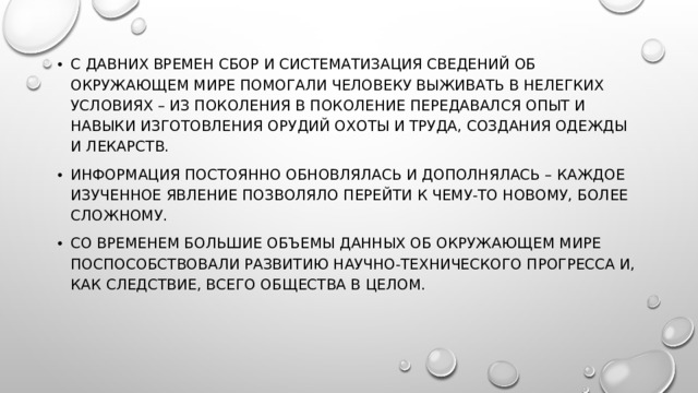 С давних времен сбор и систематизация сведений об окружающем мире помогали человеку выживать в нелегких условиях – из поколения в поколение передавался опыт и навыки изготовления орудий охоты и труда, создания одежды и лекарств. Информация постоянно обновлялась и дополнялась – каждое изученное явление позволяло перейти к чему-то новому, более сложному. Со временем большие объемы данных об окружающем мире поспособствовали развитию научно-технического прогресса и, как следствие, всего общества в целом.