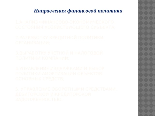 Направления финансовой политики   1.анализ финансово-экономического состояния хозяйствующего субъекта;   2.разработку кредитной политики организации;   3.выработку учетной и налоговой политики компании;   4.управление издержками и выбор политики амортизации объектов основных средств;   5. управление оборотными средствами, дебиторской и кредиторской задолженностью.