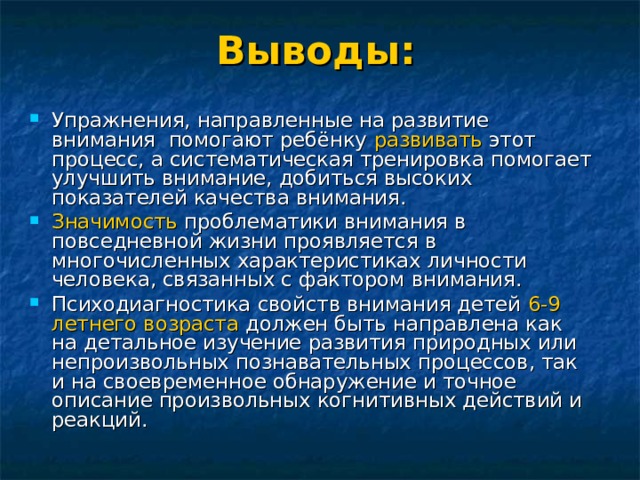 Выводы: Упражнения, направленные на развитие внимания помогают ребёнку развивать этот процесс, а систематическая тренировка помогает улучшить внимание, добиться высоких показателей качества внимания. Значимость проблематики внимания в повседневной жизни проявляется в многочисленных характеристиках личности человека, связанных с фактором внимания. Психодиагностика свойств внимания детей 6-9 летнего возраста должен быть направлена как на детальное изучение развития природных или непроизвольных познавательных процессов, так и на своевременное обнаружение и точное описание произвольных когнитивных действий и реакций.