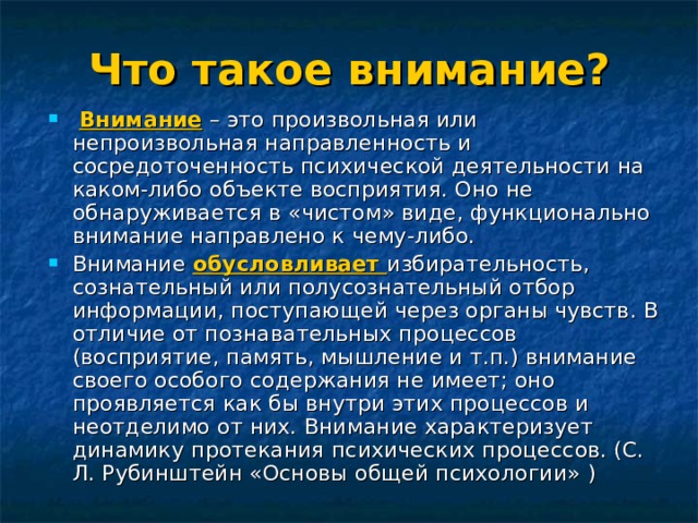 Что такое внимание?  Внимание – это произвольная или непроизвольная направленность и сосредоточенность психической деятельности на каком-либо объекте восприятия. Оно не обнаруживается в «чистом» виде, функционально внимание направлено к чему-либо. Внимание обусловливает избирательность, сознательный или полусознательный отбор информации, поступающей через органы чувств. В отличие от познавательных процессов (восприятие, память, мышление и т.п.) внимание своего особого содержания не имеет; оно проявляется как бы внутри этих процессов и неотделимо от них. Внимание характеризует динамику протекания психических процессов. (С. Л. Рубинштейн «Основы общей психологии» )