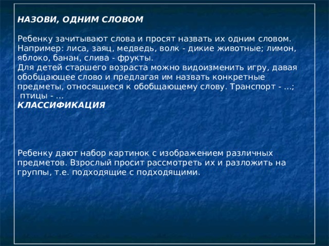 НАЗОВИ, ОДНИМ СЛОВОМ   Ребенку зачитывают слова и просят назвать их одним словом. Например: лиса, заяц, медведь, волк - дикие животные; лимон, яблоко, банан, слива - фрукты. Для детей старшего возраста можно видоизменить игру, давая обобщающее слово и предлагая им назвать конкретные предметы, относящиеся к обобщающему слову. Транспорт - ...;  птицы - ... КЛАССИФИКАЦИЯ   Ребенку дают набор картинок с изображением различных предметов. Взрослый просит рассмотреть их и разложить на группы, т.е. подходящие с подходящими.