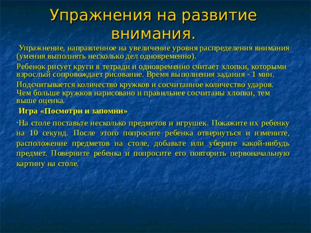 Упражнения на развитие внимания.  Упражнение, направленное на увеличение уровня распределения внимания (умения выполнять несколько дел одновременно). Ребенок рисует круги в тетради и одновременно считает хлопки, которыми взрослый сопровождает рисование. Время выполнения задания - 1 мин. Подсчитывается количество кружков и сосчитанное количество ударов. Чем больше кружков нарисовано и правильнее сосчитаны хлопки, тем выше оценка.  Игра «Посмотри и запомни» На столе поставьте несколько предметов и игрушек. Покажите их ребенку на 10 секунд. После этого попросите ребенка отвернуться и измените, расположение предметов на столе, добавьте или уберите какой-нибудь предмет. Поверните ребенка и попросите его повторить первоначальную картину на столе.