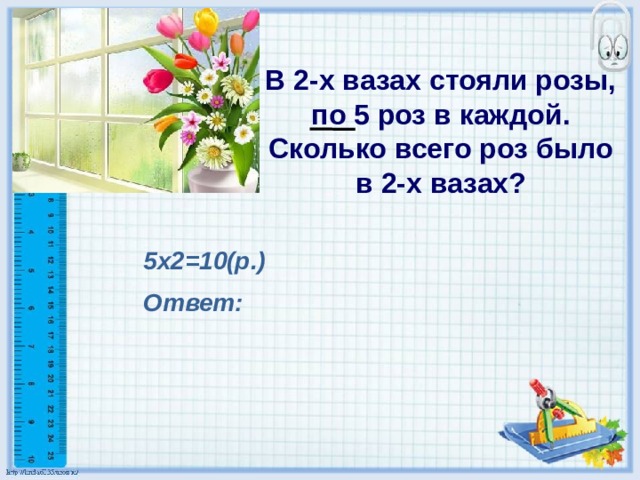 В 2-х вазах стояли розы, по 5 роз в каждой. Сколько всего роз было в 2-х вазах?  5х2=10(р.) Ответ: