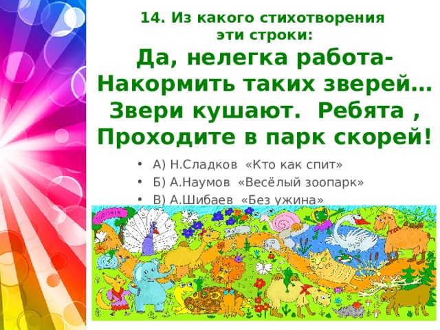 14. Из какого стихотворения  эти строки:  Да, нелегка работа-  Накормить таких зверей…  Звери кушают. Ребята ,  Проходите в парк скорей!   А) Н.Сладков «Кто как спит» Б) А.Наумов «Весёлый зоопарк» В) А.Шибаев «Без ужина»