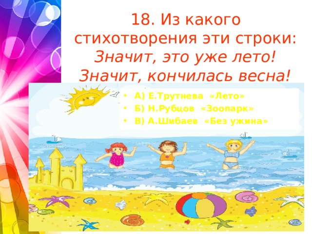 18. Из какого стихотворения эти строки:  Значит, это уже лето!  Значит, кончилась весна!   А) Е.Трутнева «Лето» Б) Н.Рубцов «Зоопарк» В) А.Шибаев «Без ужина»