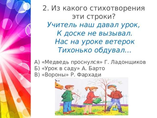 2. Из какого стихотворения  эти строки?  Учитель наш давал урок,  К доске не вызывал.  Нас на уроке ветерок  Тихонько обдувал…   А) «Медведь проснулся» Г. Ладонщиков Б) «Урок в саду» А. Барто В) «Вороны» Р. Фархади