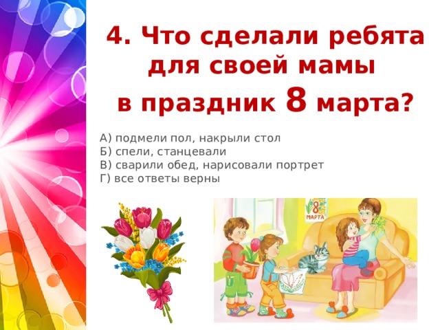 4. Что сделали ребята для своей мамы  в праздник 8 марта?   А) подмели пол, накрыли стол Б) спели, станцевали В) сварили обед, нарисовали портрет Г) все ответы верны