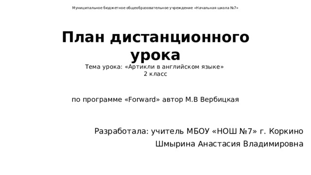 Муниципальное бюджетное общеобразовательное учреждение «Начальная школа №7»   План дистанционного урока  Тема урока: «Артикли в английском языке»  2 класс    по программе «Forward» автор М.В Вербицкая Разработала: учитель МБОУ «НОШ №7» г. Коркино Шмырина Анастасия Владимировна