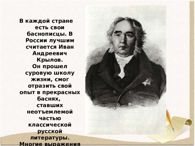 В каждой стране есть свои баснописцы. В России лучшим считается Иван Андреевич Крылов. Он прошел суровую школу жизни, смог отразить свой опыт в прекрасных баснях,  ставших неотъемлемой частью классической русской литературы. Многие выражения из басен Крылова стали крылатыми.