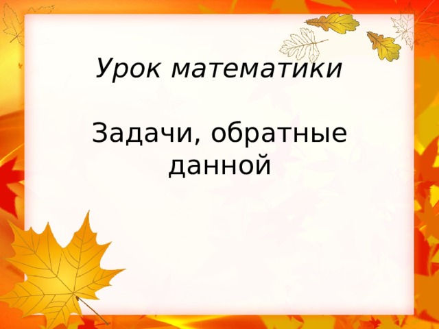 Урок математики   Задачи, обратные данной