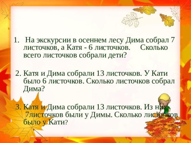 1. На экскурсии в осеннем лесу Дима собрал 7 листочков, а Катя - 6 листочков. Сколько всего листочков собрали дети?   2. Катя и Дима собрали 13 листочков. У Кати было 6 листочков. Сколько листочков собрал Дима?  3. Катя и Дима собрали 13 листочков. Из них 7листочков были у Димы. Сколько листочков было у Кати ?