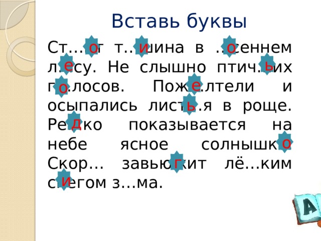 Вставь буквы о о и   Ст…ит т…шина в …сеннем л…су. Не слышно птич…их г…лосов. Пож…лтели и осыпались лист…я в роще. Ре…ко показывается на небе ясное солнышко. Скор… завьюжит лё…ким снегом з…ма. ь е е о ь д о г и