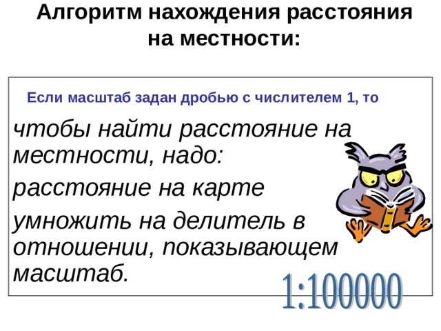 Алгоритм нахождения расстояния на местности:    чтобы найти расстояние на местности, надо: расстояние на карте умножить на делитель в отношении, показывающем масштаб. Если масштаб задан дробью с числителем 1, то