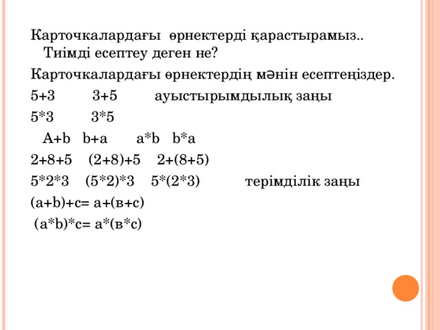 Карточкалардағы өрнектерді қарастырамыз.. Тиімді есептеу деген не? Карточкалардағы өрнектердің мəнін есептеңіздер. 5+3 3+5 ауыстырымдылық заңы 5*3 3*5  A+b b+a a*b b*a 2+8+5 (2+8)+5 2+(8+5) 5*2*3 (5*2)*3 5*(2*3) терімділік заңы (а+ b )+с = а+(в+с)  (а*b)*с= а*(в*с)