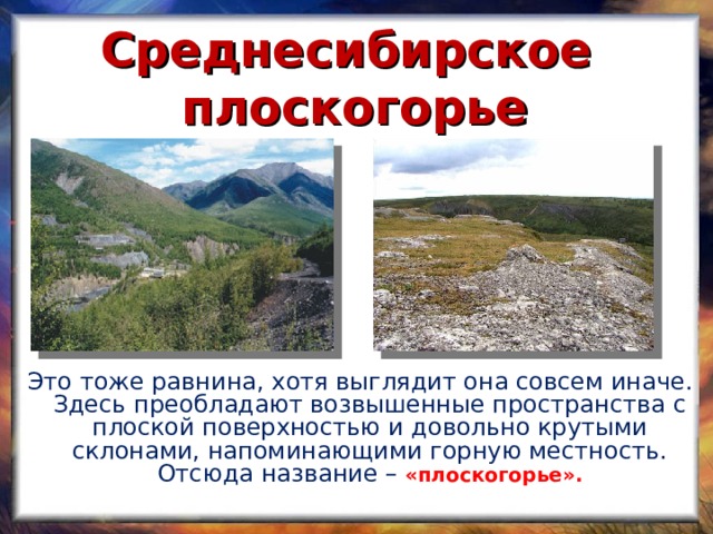 Среднесибирское плоскогорье  Это тоже равнина, хотя выглядит она совсем иначе. Здесь преобладают возвышенные пространства с плоской поверхностью и довольно крутыми склонами, напоминающими горную местность. Отсюда название –  «плоскогорье».