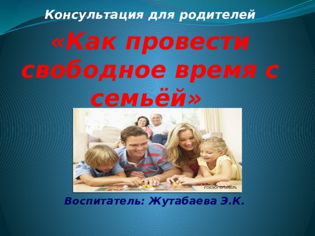 Консультация для родителей «Как провести свободное время с семьёй»     Воспитатель: Жутабаева Э.К.