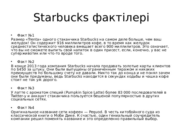 Starbucks фактілері Факт №1 Размер «Trenta» одного стаканчика Starbucks на самом деле больше, чем ваш желудок! Он содержит 916 миллилитров кофе, в то время как желудок среднестатистического человека вмещает всего 900 миллилитров. Это означает, что вы не сможете выпить свой напиток в один присест, если, конечно, у вас не суперживотик или что-то вроде того. Факт №2 В конце 2013 года компания Starbucks начала продавать золотые карты клиентов по $450 за штуку. Они были выпущены ограниченным тиражом и никаких преимуществ по большому счету не давали. Никто так до конца и не понял зачем они были придуманы, ведь Starbucks находится в секундах ходьбы и чашка кофе стоит не так уж дорого. Факт №3 У латте с ароматом специй (Pumpkin Spice Latte) более 83 000 последователей в Twitter-у и аккаунт стаканчика пользуется бешеной популярностью в других социальных сетях. Факт №4 Оригинальное название сети кофеен — Pequod. В честь китобойного суда из классической книги о Моби Дике. К счастью, один гениальный соучредитель компании решил поменять название и это определенно правильный выбор.