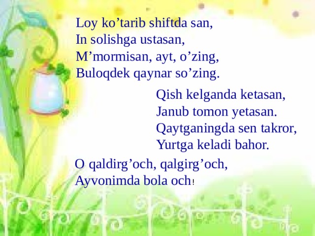 Loy ko’tarib shiftda san, In solishga ustasan, M’mormisan, ayt, o’zing, Buloqdek qaynar so’zing. Qish kelganda ketasan, Janub tomon yetasan. Qaytganingda sen takror, Yurtga keladi bahor. O qaldirg’och, qalgirg’och, Ayvonimda bola och !