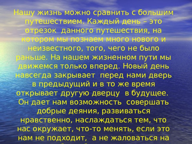 Нашу жизнь можно сравнить с большим путешествием. Каждый день – это отрезок данного путешествия, на котором мы познаем много нового и неизвестного, того, чего не было раньше. На нашем жизненном пути мы движемся только вперед. Новый день навсегда закрывает перед нами дверь в предыдущий и в то же время открывает другую дверцу в будущее. Он дает нам возможность совершать добрые деяния, развиваться нравственно, наслаждаться тем, что нас окружает, что-то менять, если это нам не подходит, а не жаловаться на судьбу и обстоятельства.