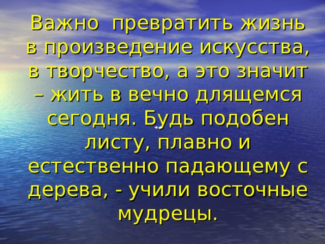 Важно превратить жизнь в произведение искусства, в творчество, а это значит – жить в вечно длящемся сегодня. Будь подобен листу, плавно и естественно падающему с дерева, - учили восточные мудрецы.