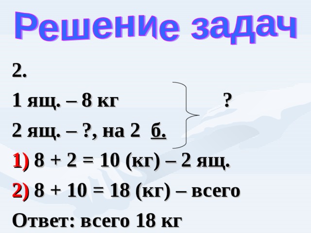 2. 1 ящ. – 8 кг ? 2 ящ. – ?, на 2 б.  1) 8 + 2 = 10 (кг) – 2 ящ. 2) 8 + 10 = 18 (кг) – всего Ответ: всего 18 кг