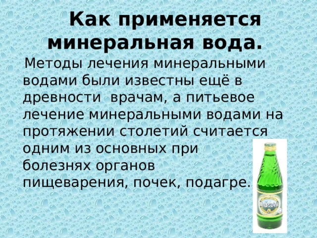 Как применяется минеральная вода.  Методы лечения минеральными водами были известны ещё в древности врачам, а питьевое лечение минеральными водами на протяжении столетий считается одним из основных при болезнях органов пищеварения, почек, подагре.