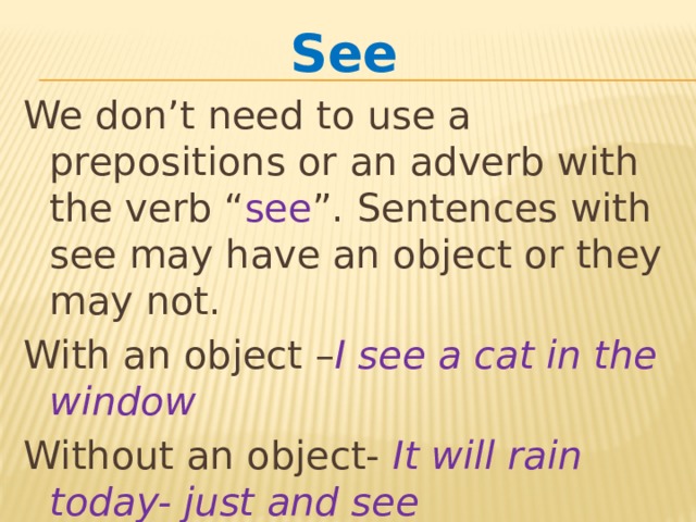 See  We don’t need to use a prepositions or an adverb with the verb “ see ”. Sentences with see may have an object or they may not. With an object – I see a cat in the window Without an object- It will rain today- just and see