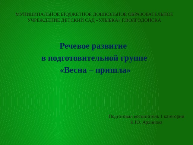 МУНИЦИПАЛЬНОЕ БЮДЖЕТНОЕ ДОШКОЛЬНОЕ ОБРАЗОВАТЕЛЬНОЕ УЧРЕЖДЕНИЕ ДЕТСКИЙ САД «УЛЫБКА» Г.ВОЛГОДОНСКА Речевое развитие в подготовительной группе  «Весна – пришла» Подготовил воспитатель 1 категории К.Ю. Архипова