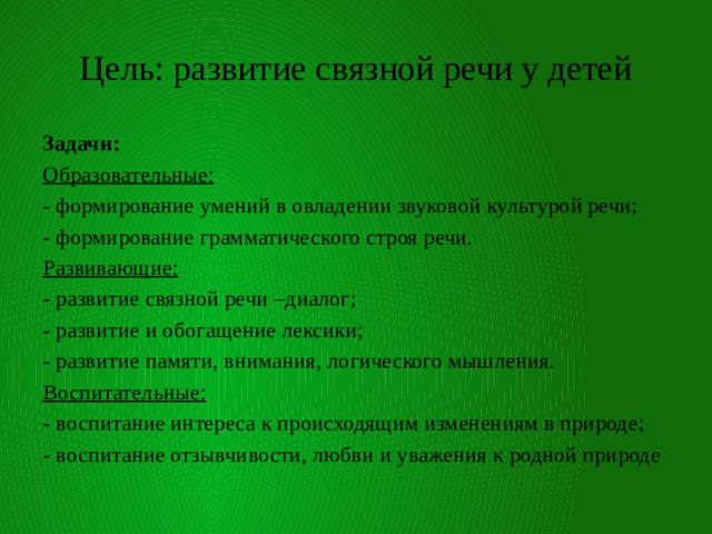 Цель: развитие связной речи у детей Задачи: Образовательные: - формирование умений в овладении звуковой культурой речи; - формирование грамматического строя речи. Развивающие: - развитие связной речи –диалог; - развитие и обогащение лексики; - развитие памяти, внимания, логического мышления. Воспитательные: - воспитание интереса к происходящим изменениям в природе; - воспитание отзывчивости, любви и уважения к родной природе